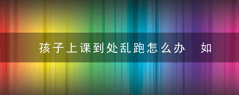 孩子上课到处乱跑怎么办 如何解决孩子上课到处乱跑